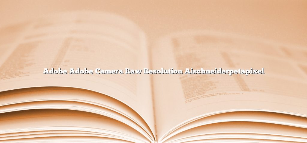 adobe adobe camera raw resolution aischneiderpetapixel